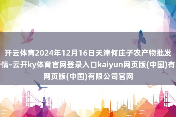 开云体育2024年12月16日天津何庄子农产物批发商场价钱行情-云开ky体育官网登录入口kaiyun网页版(中国)有限公司官网