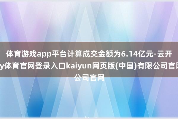 体育游戏app平台计算成交金额为6.14亿元-云开ky体育官网登录入口kaiyun网页版(中国)有限公司官网