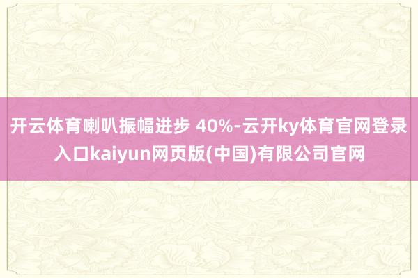 开云体育喇叭振幅进步 40%-云开ky体育官网登录入口kaiyun网页版(中国)有限公司官网
