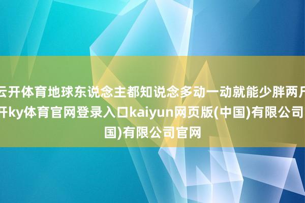 云开体育地球东说念主都知说念多动一动就能少胖两斤-云开ky体育官网登录入口kaiyun网页版(中国)有限公司官网