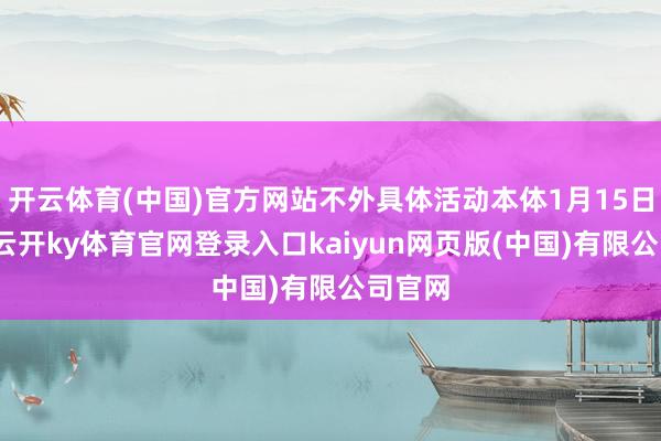 开云体育(中国)官方网站不外具体活动本体1月15日公开-云开ky体育官网登录入口kaiyun网页版(中国)有限公司官网