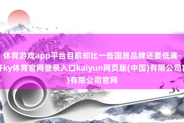 体育游戏app平台目前却比一些国居品牌还要低廉-云开ky体育官网登录入口kaiyun网页版(中国)有限公司官网