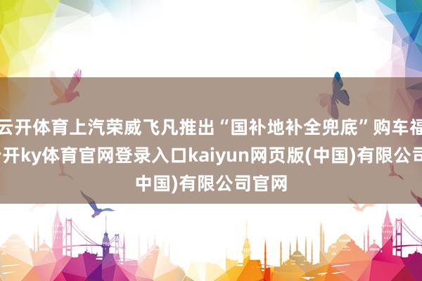 云开体育上汽荣威飞凡推出“国补地补全兜底”购车福利-云开ky体育官网登录入口kaiyun网页版(中国)有限公司官网
