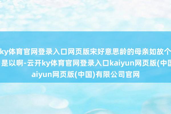 ky体育官网登录入口网页版宋好意思龄的母亲如故个老式的妇女呢！是以啊-云开ky体育官网登录入口kaiyun网页版(中国)有限公司官网