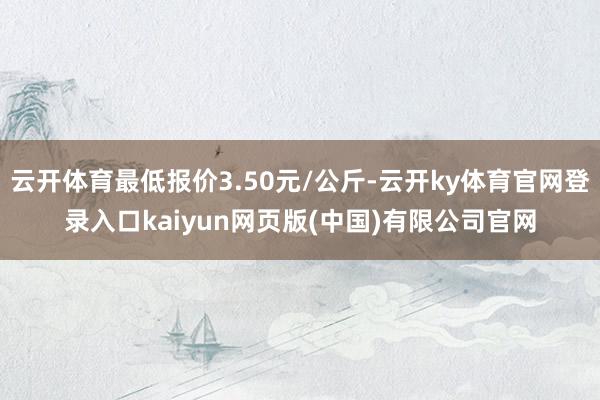 云开体育最低报价3.50元/公斤-云开ky体育官网登录入口kaiyun网页版(中国)有限公司官网