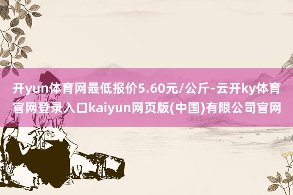开yun体育网最低报价5.60元/公斤-云开ky体育官网登录入口kaiyun网页版(中国)有限公司官网