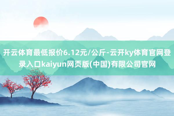 开云体育最低报价6.12元/公斤-云开ky体育官网登录入口kaiyun网页版(中国)有限公司官网