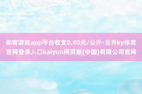 体育游戏app平台收支0.40元/公斤-云开ky体育官网登录入口kaiyun网页版(中国)有限公司官网