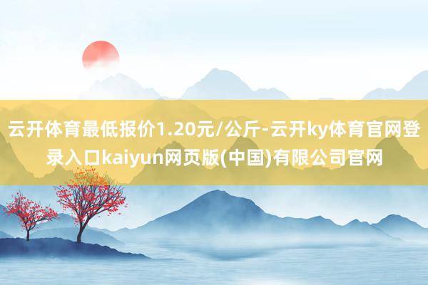 云开体育最低报价1.20元/公斤-云开ky体育官网登录入口kaiyun网页版(中国)有限公司官网