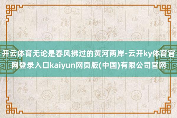 开云体育无论是春风拂过的黄河两岸-云开ky体育官网登录入口kaiyun网页版(中国)有限公司官网