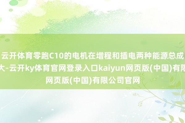 云开体育零跑C10的电机在增程和插电两种能源总成中马力最大-云开ky体育官网登录入口kaiyun网页版(中国)有限公司官网