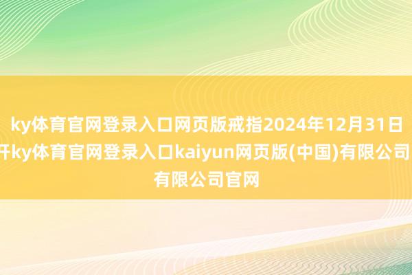 ky体育官网登录入口网页版戒指2024年12月31日-云开ky体育官网登录入口kaiyun网页版(中国)有限公司官网