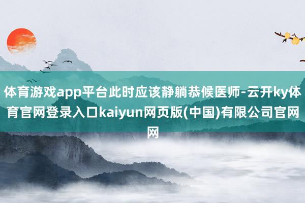 体育游戏app平台此时应该静躺恭候医师-云开ky体育官网登录入口kaiyun网页版(中国)有限公司官网