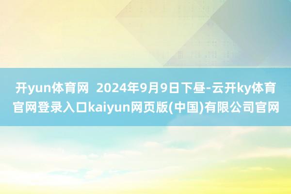 开yun体育网  2024年9月9日下昼-云开ky体育官网登录入口kaiyun网页版(中国)有限公司官网