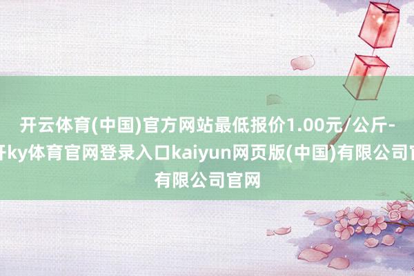 开云体育(中国)官方网站最低报价1.00元/公斤-云开ky体育官网登录入口kaiyun网页版(中国)有限公司官网