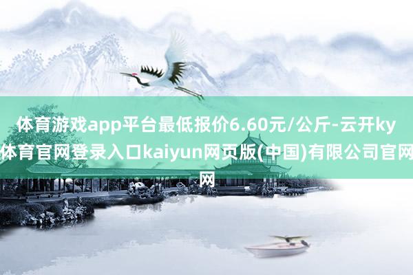 体育游戏app平台最低报价6.60元/公斤-云开ky体育官网登录入口kaiyun网页版(中国)有限公司官网