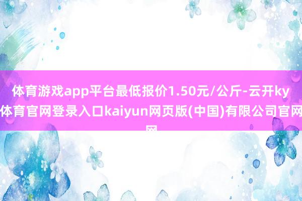 体育游戏app平台最低报价1.50元/公斤-云开ky体育官网登录入口kaiyun网页版(中国)有限公司官网