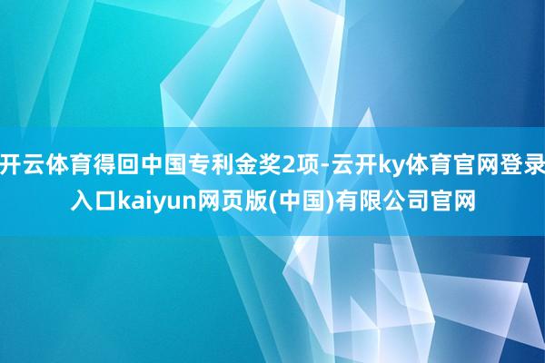 开云体育得回中国专利金奖2项-云开ky体育官网登录入口kaiyun网页版(中国)有限公司官网