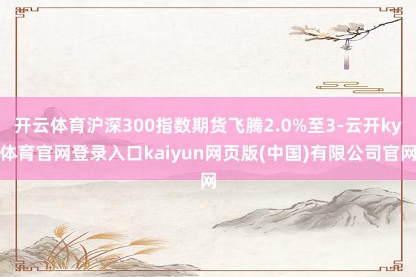 开云体育沪深300指数期货飞腾2.0%至3-云开ky体育官网登录入口kaiyun网页版(中国)有限公司官网