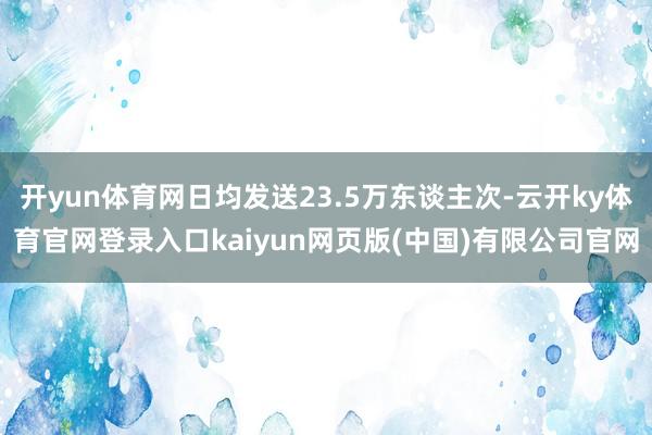 开yun体育网日均发送23.5万东谈主次-云开ky体育官网登录入口kaiyun网页版(中国)有限公司官网