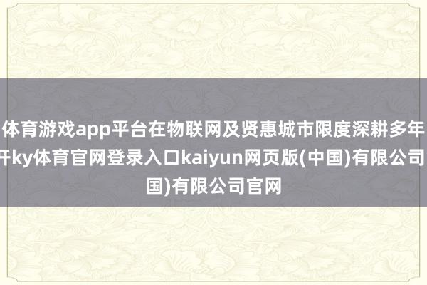 体育游戏app平台在物联网及贤惠城市限度深耕多年-云开ky体育官网登录入口kaiyun网页版(中国)有限公司官网