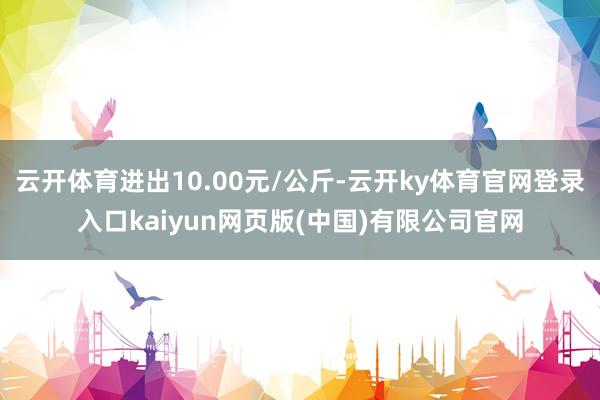 云开体育进出10.00元/公斤-云开ky体育官网登录入口kaiyun网页版(中国)有限公司官网
