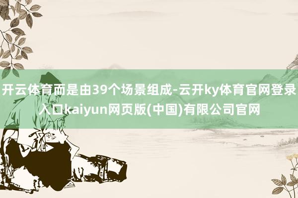开云体育而是由39个场景组成-云开ky体育官网登录入口kaiyun网页版(中国)有限公司官网