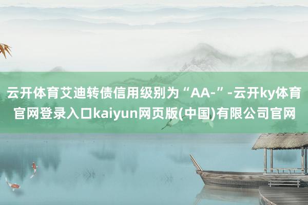 云开体育艾迪转债信用级别为“AA-”-云开ky体育官网登录入口kaiyun网页版(中国)有限公司官网