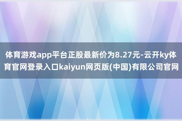 体育游戏app平台正股最新价为8.27元-云开ky体育官网登录入口kaiyun网页版(中国)有限公司官网