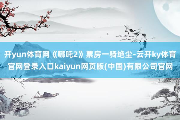 开yun体育网《哪吒2》票房一骑绝尘-云开ky体育官网登录入口kaiyun网页版(中国)有限公司官网