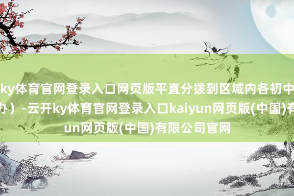 ky体育官网登录入口网页版平直分拨到区域内各初中学校（含民办）-云开ky体育官网登录入口kaiyun网页版(中国)有限公司官网