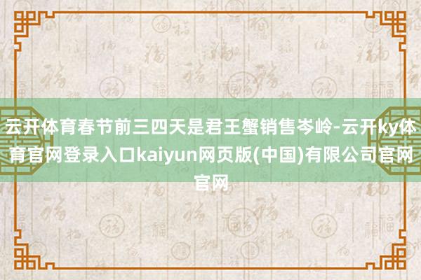云开体育春节前三四天是君王蟹销售岑岭-云开ky体育官网登录入口kaiyun网页版(中国)有限公司官网
