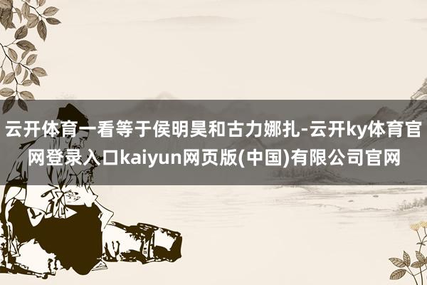 云开体育一看等于侯明昊和古力娜扎-云开ky体育官网登录入口kaiyun网页版(中国)有限公司官网
