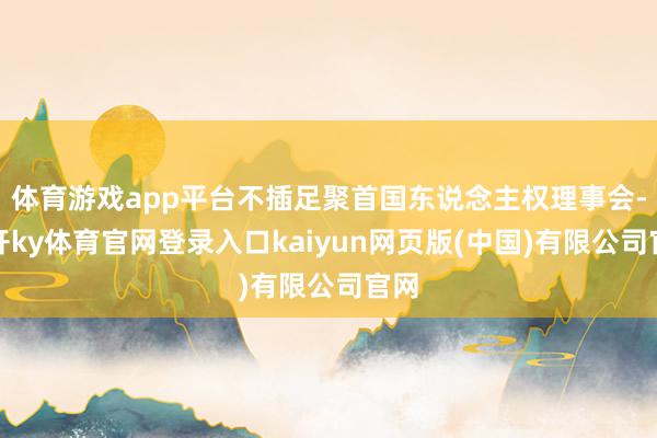 体育游戏app平台不插足聚首国东说念主权理事会-云开ky体育官网登录入口kaiyun网页版(中国)有限公司官网