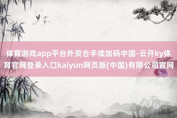 体育游戏app平台　　外资合手续加码中国-云开ky体育官网登录入口kaiyun网页版(中国)有限公司官网