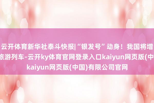云开体育新华社泰斗快报|“银发号”动身！我国将增开老年东说念主旅游列车-云开ky体育官网登录入口kaiyun网页版(中国)有限公司官网
