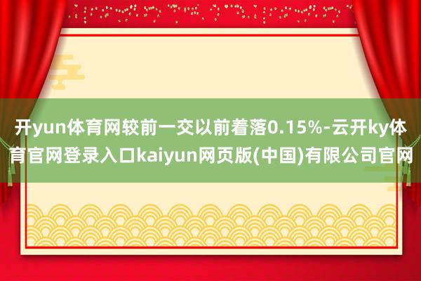 开yun体育网较前一交以前着落0.15%-云开ky体育官网登录入口kaiyun网页版(中国)有限公司官网
