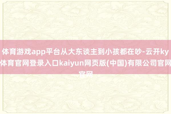 体育游戏app平台从大东谈主到小孩都在吵-云开ky体育官网登录入口kaiyun网页版(中国)有限公司官网