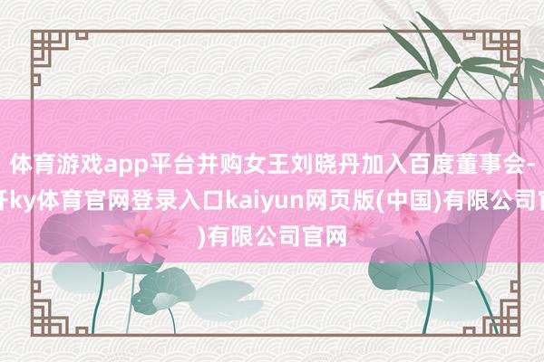 体育游戏app平台并购女王刘晓丹加入百度董事会-云开ky体育官网登录入口kaiyun网页版(中国)有限公司官网