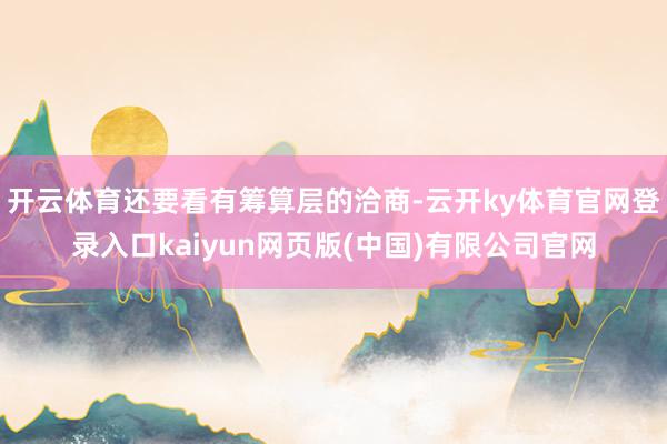 开云体育还要看有筹算层的洽商-云开ky体育官网登录入口kaiyun网页版(中国)有限公司官网