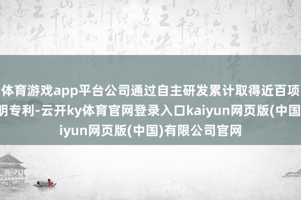 体育游戏app平台公司通过自主研发累计取得近百项软件著述和发明专利-云开ky体育官网登录入口kaiyun网页版(中国)有限公司官网