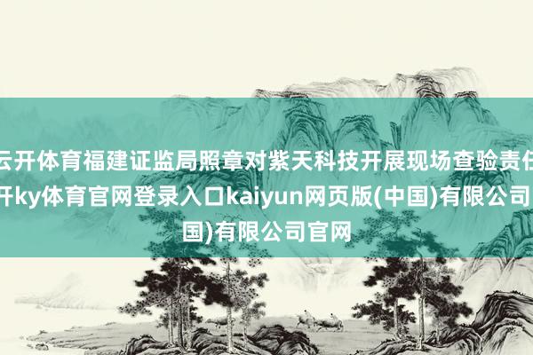 云开体育福建证监局照章对紫天科技开展现场查验责任-云开ky体育官网登录入口kaiyun网页版(中国)有限公司官网