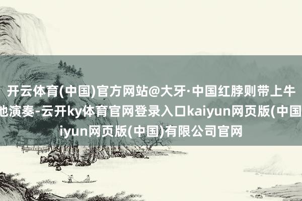 开云体育(中国)官方网站@大牙·中国红脖则带上牛仔帽并加入吉他演奏-云开ky体育官网登录入口kaiyun网页版(中国)有限公司官网