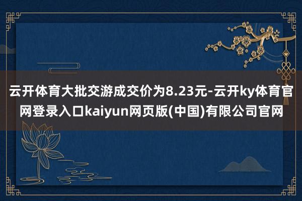 云开体育大批交游成交价为8.23元-云开ky体育官网登录入口kaiyun网页版(中国)有限公司官网