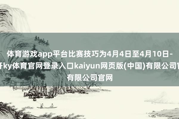 体育游戏app平台比赛技巧为4月4日至4月10日-云开ky体育官网登录入口kaiyun网页版(中国)有限公司官网