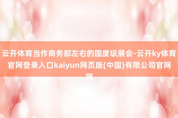 云开体育当作商务部左右的国度级展会-云开ky体育官网登录入口kaiyun网页版(中国)有限公司官网
