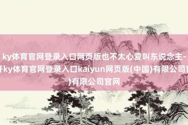 ky体育官网登录入口网页版也不太心爱叫东说念主-云开ky体育官网登录入口kaiyun网页版(中国)有限公司官网