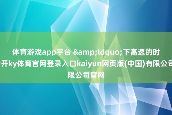 体育游戏app平台 　　&ldquo;下高速的时候-云开ky体育官网登录入口kaiyun网页版(中国)有限公司官网
