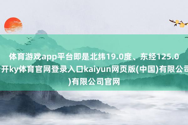 体育游戏app平台即是北纬19.0度、东经125.0度-云开ky体育官网登录入口kaiyun网页版(中国)有限公司官网