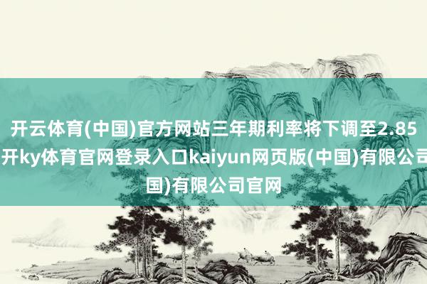 开云体育(中国)官方网站三年期利率将下调至2.85%-云开ky体育官网登录入口kaiyun网页版(中国)有限公司官网